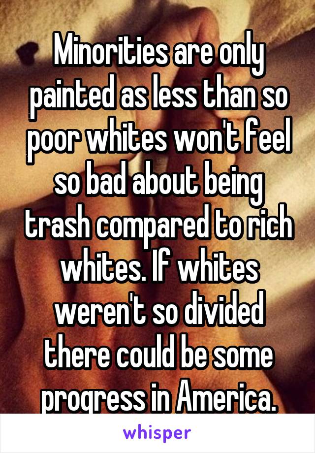 Minorities are only painted as less than so poor whites won't feel so bad about being trash compared to rich whites. If whites weren't so divided there could be some progress in America.