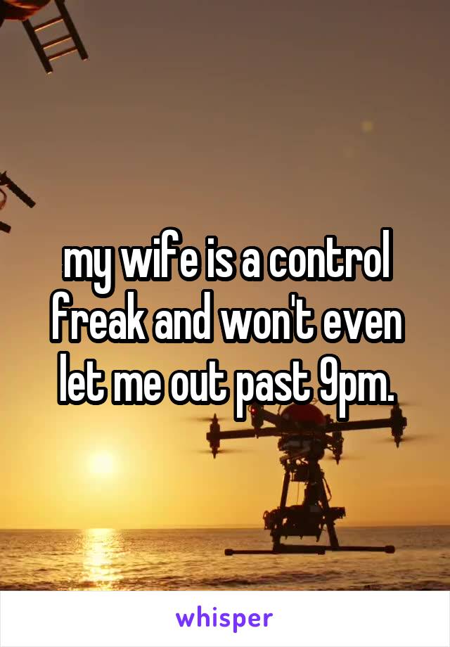 my wife is a control freak and won't even let me out past 9pm.