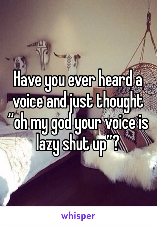 Have you ever heard a voice and just thought “oh my god your voice is lazy shut up”?