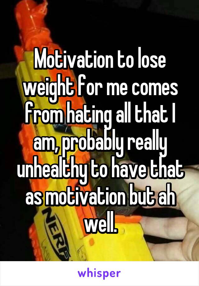 Motivation to lose weight for me comes from hating all that I am, probably really unhealthy to have that as motivation but ah well.