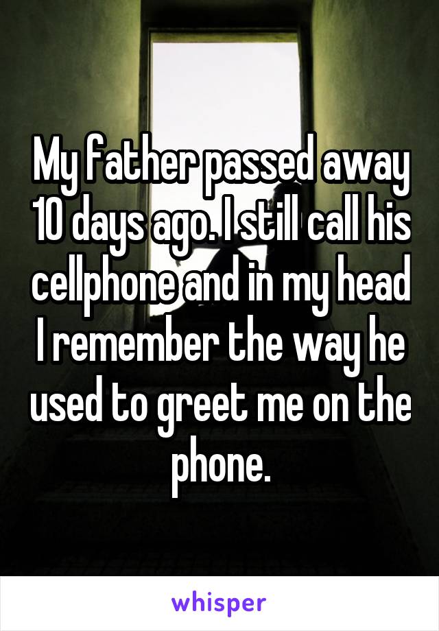 My father passed away 10 days ago. I still call his cellphone and in my head I remember the way he used to greet me on the phone.