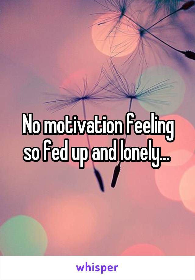 No motivation feeling so fed up and lonely... 