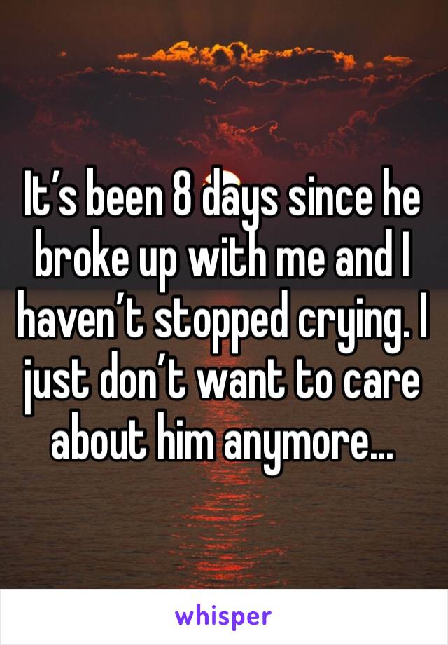 It’s been 8 days since he broke up with me and I haven’t stopped crying. I just don’t want to care about him anymore...