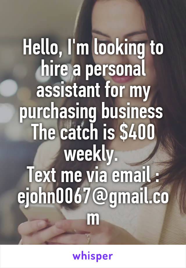 Hello, I'm looking to hire a personal assistant for my purchasing business  The catch is $400 weekly. 
Text me via email : ejohn0067@gmail.com