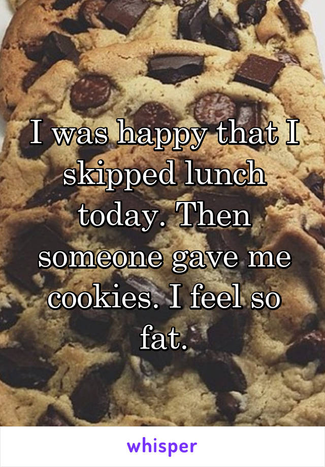 I was happy that I skipped lunch today. Then someone gave me cookies. I feel so fat.