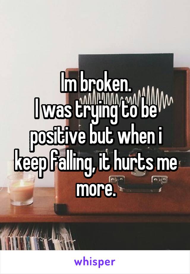 Im broken.
I was trying to be positive but when i keep falling, it hurts me more.