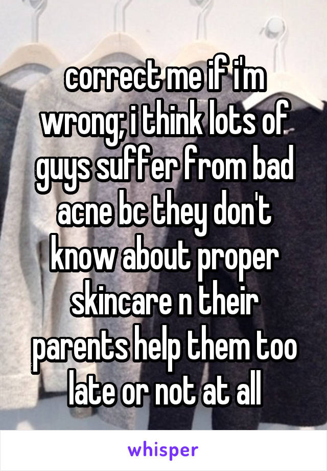 correct me if i'm wrong; i think lots of guys suffer from bad acne bc they don't know about proper skincare n their parents help them too late or not at all