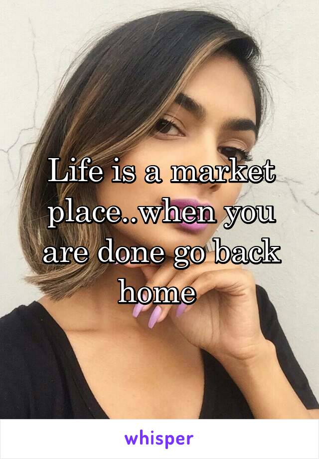 Life is a market place..when you are done go back home 