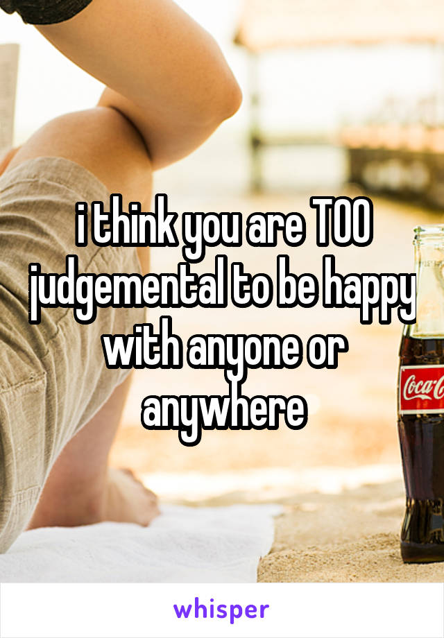 i think you are TOO judgemental to be happy with anyone or anywhere