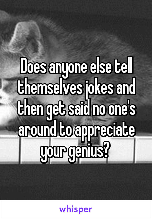 Does anyone else tell themselves jokes and then get said no one's around to appreciate your genius? 