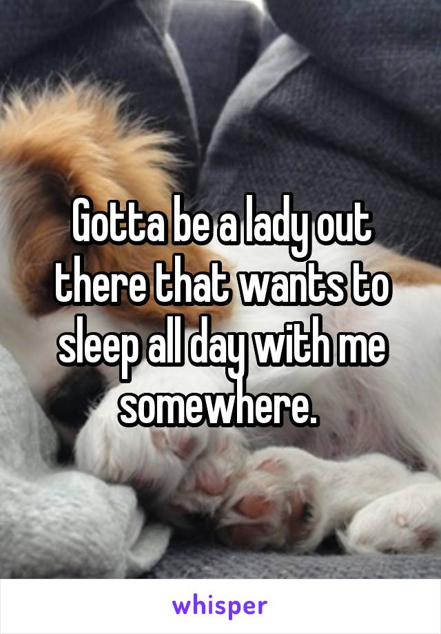 Gotta be a lady out there that wants to sleep all day with me somewhere. 