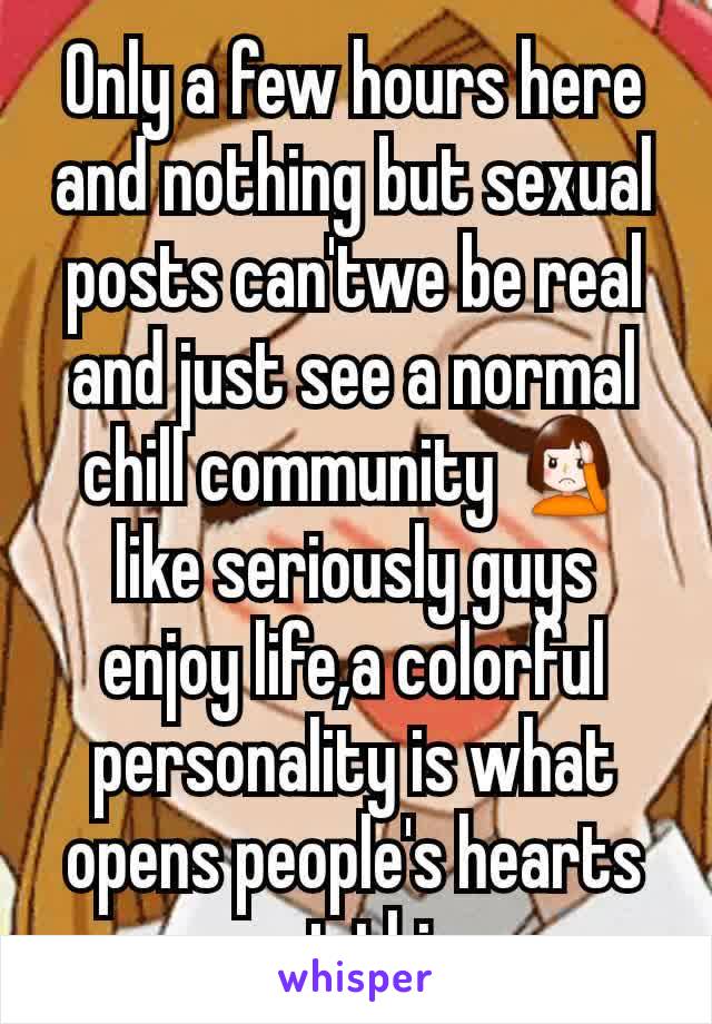 Only a few hours here and nothing but sexual posts can'twe be real and just see a normal chill community 🤦 like seriously guys enjoy life,a colorful personality is what opens people's hearts not this