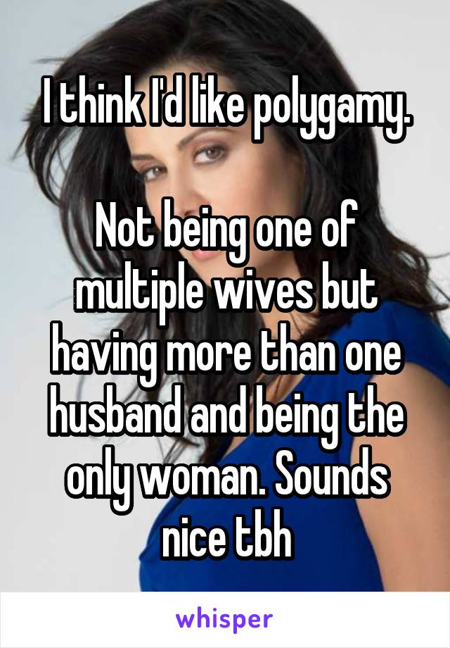 I think I'd like polygamy.

Not being one of multiple wives but having more than one husband and being the only woman. Sounds nice tbh