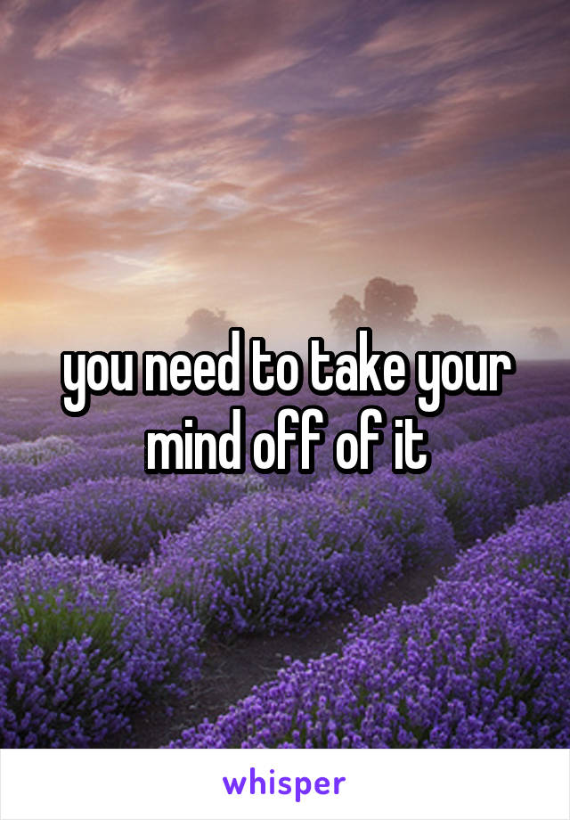 you need to take your mind off of it