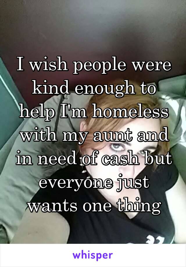 I wish people were kind enough to help I'm homeless with my aunt and in need of cash but everyone just wants one thing