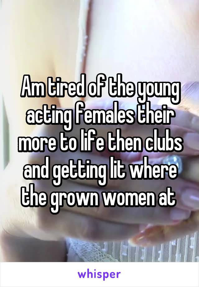 Am tired of the young acting females their more to life then clubs and getting lit where the grown women at 