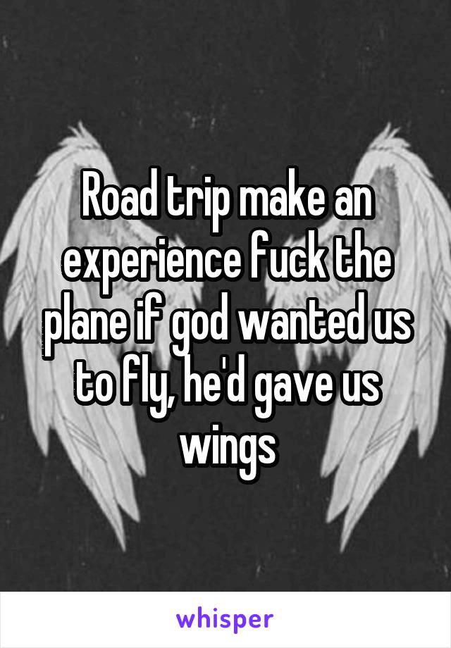 Road trip make an experience fuck the plane if god wanted us to fly, he'd gave us wings