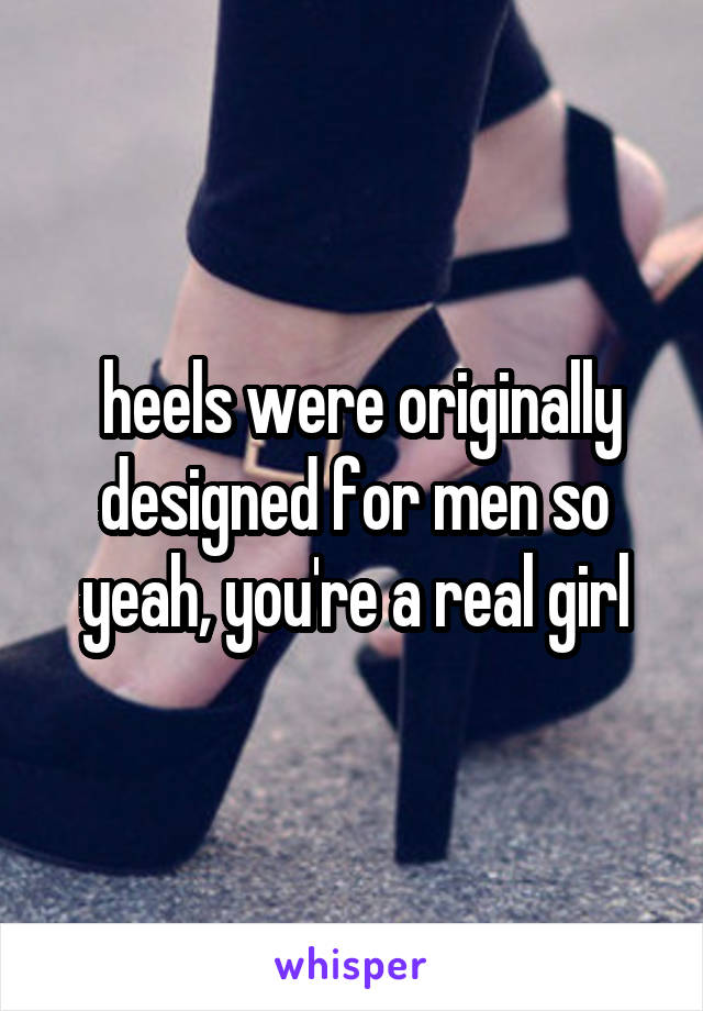  heels were originally designed for men so yeah, you're a real girl