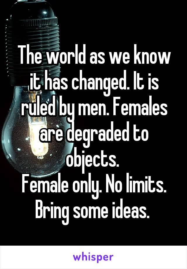 The world as we know it has changed. It is ruled by men. Females are degraded to objects. 
Female only. No limits. Bring some ideas. 