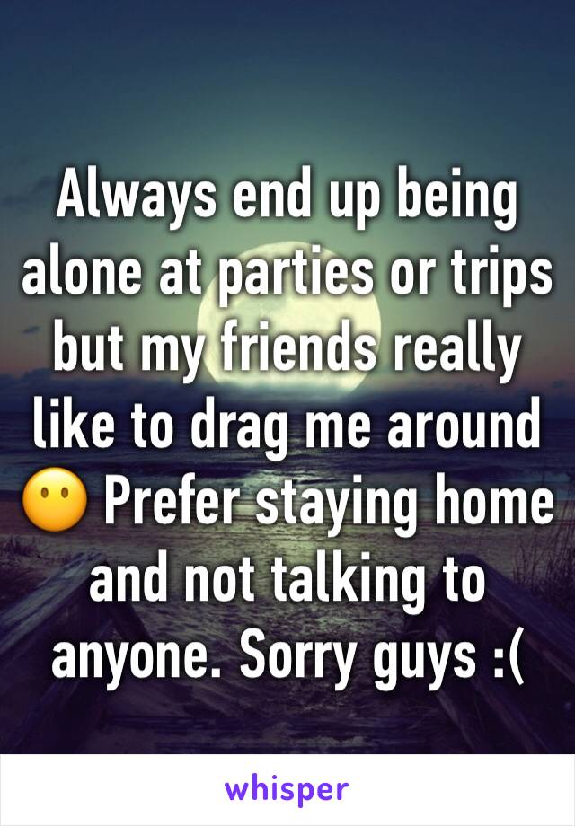 Always end up being alone at parties or trips but my friends really like to drag me around 😶 Prefer staying home and not talking to anyone. Sorry guys :(