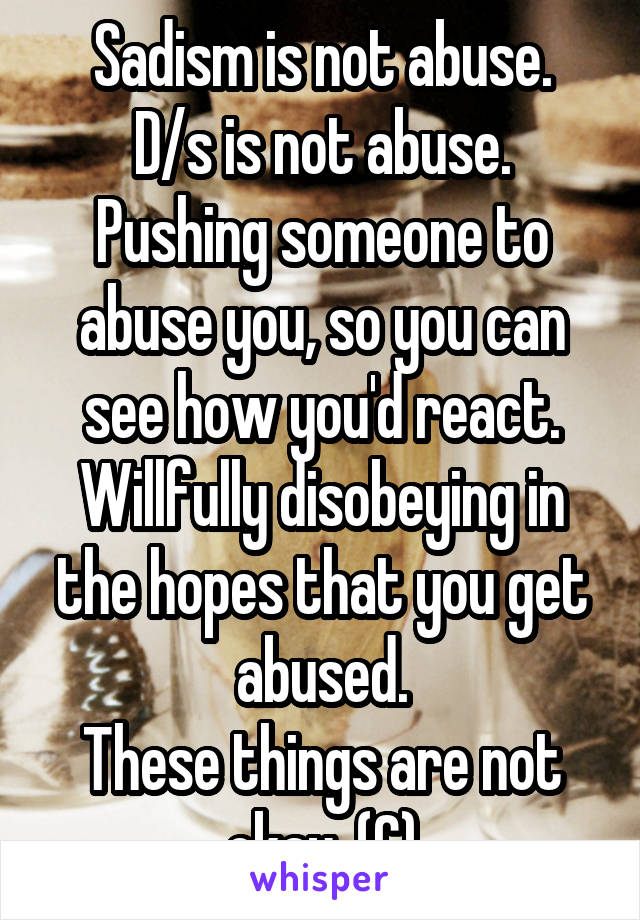 Sadism is not abuse.
D/s is not abuse.
Pushing someone to abuse you, so you can see how you'd react.
Willfully disobeying in the hopes that you get abused.
These things are not okay. (C)