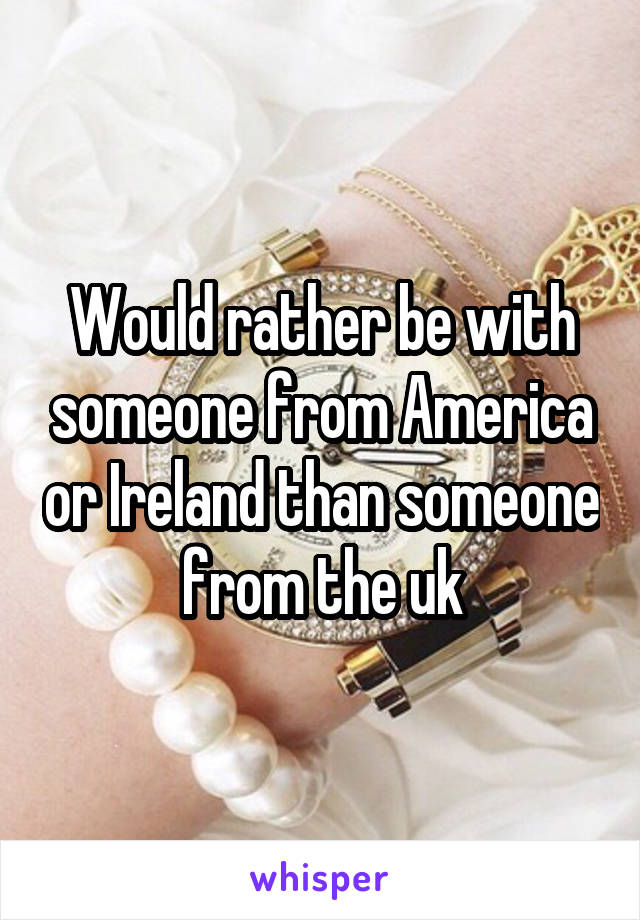 Would rather be with someone from America or Ireland than someone from the uk