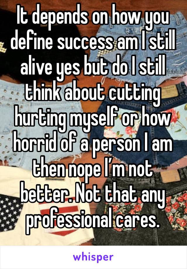 It depends on how you define success am I still alive yes but do I still think about cutting hurting myself or how horrid of a person I am then nope I’m not better. Not that any professional cares. 