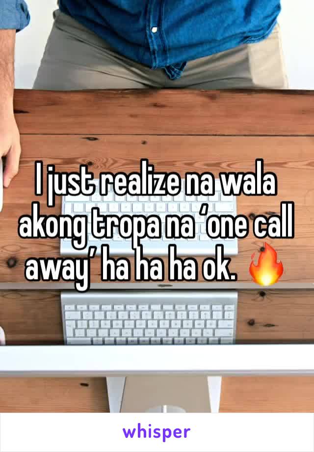 I just realize na wala akong tropa na ‘one call away’ ha ha ha ok. 🔥