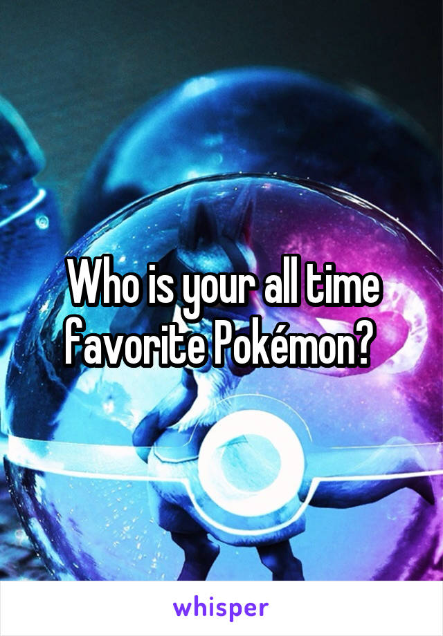 Who is your all time favorite Pokémon? 