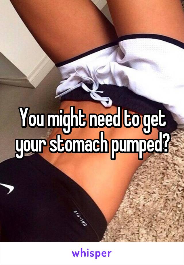 You might need to get your stomach pumped?
