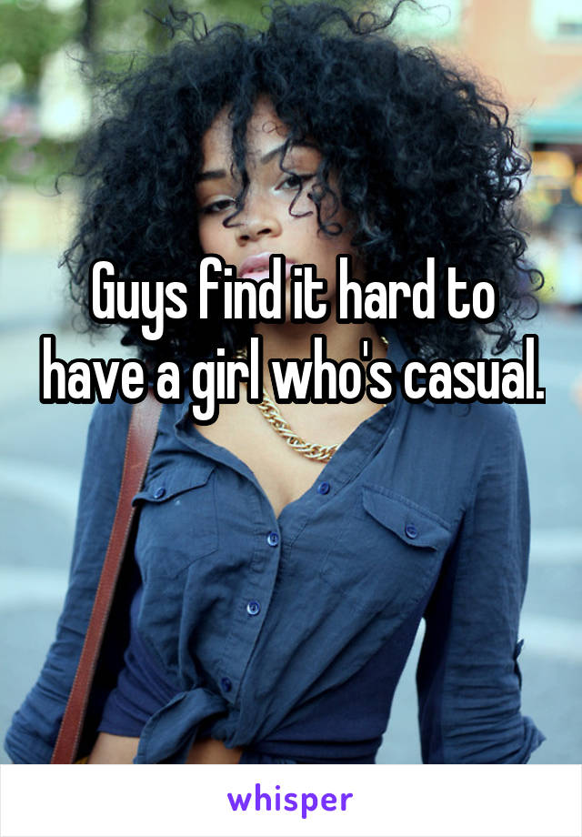 Guys find it hard to have a girl who's casual. 
