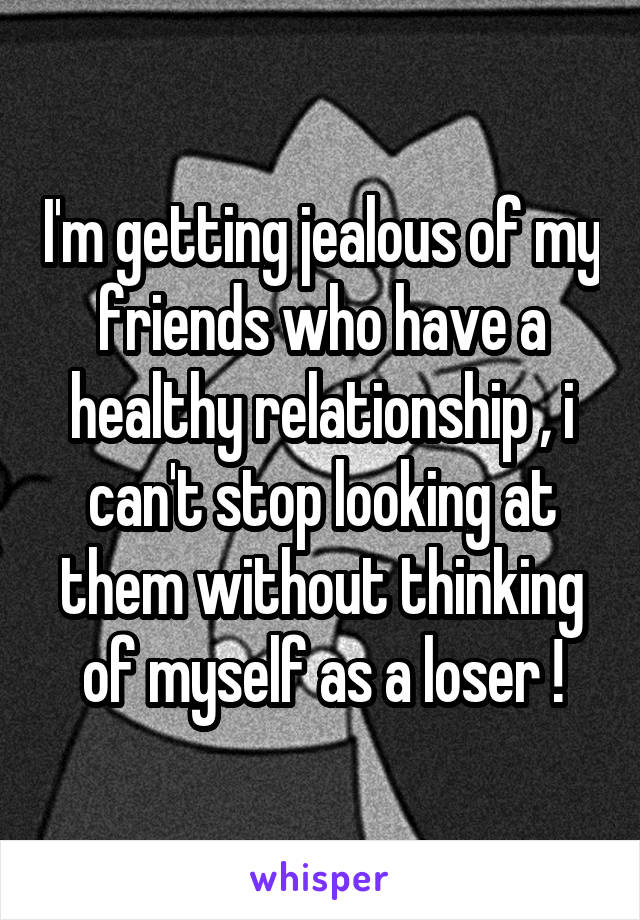 I'm getting jealous of my friends who have a healthy relationship , i can't stop looking at them without thinking of myself as a loser !