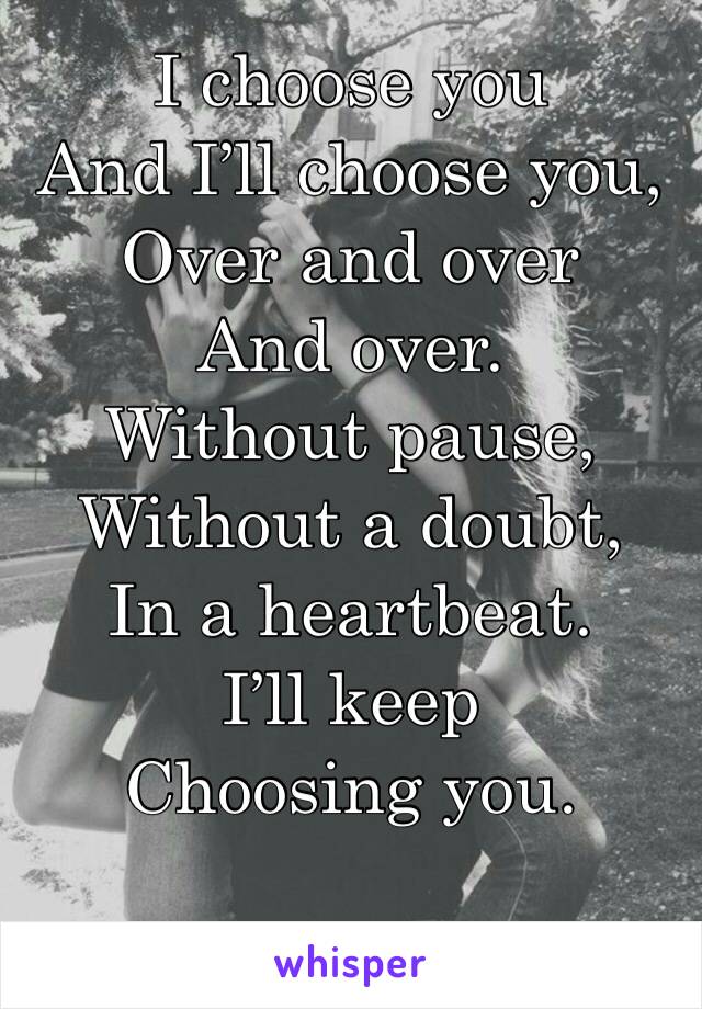 I choose you
And I’ll choose you,
Over and over
And over.
Without pause,
Without a doubt,
In a heartbeat.
I’ll keep
Choosing you.