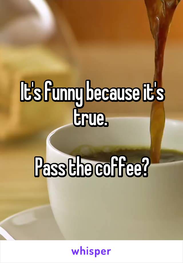 It's funny because it's true. 

Pass the coffee?