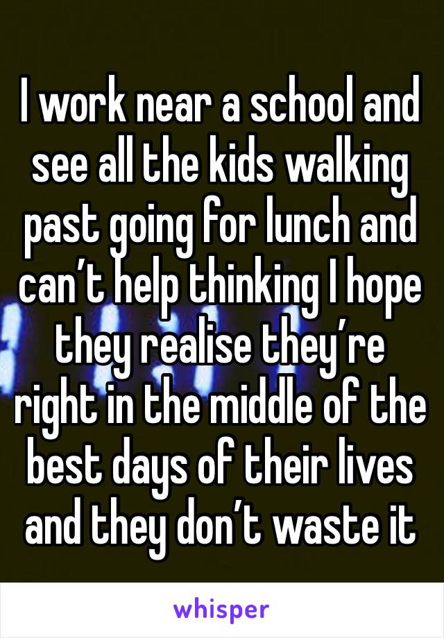 I work near a school and see all the kids walking past going for lunch and can’t help thinking I hope they realise they’re right in the middle of the best days of their lives and they don’t waste it 