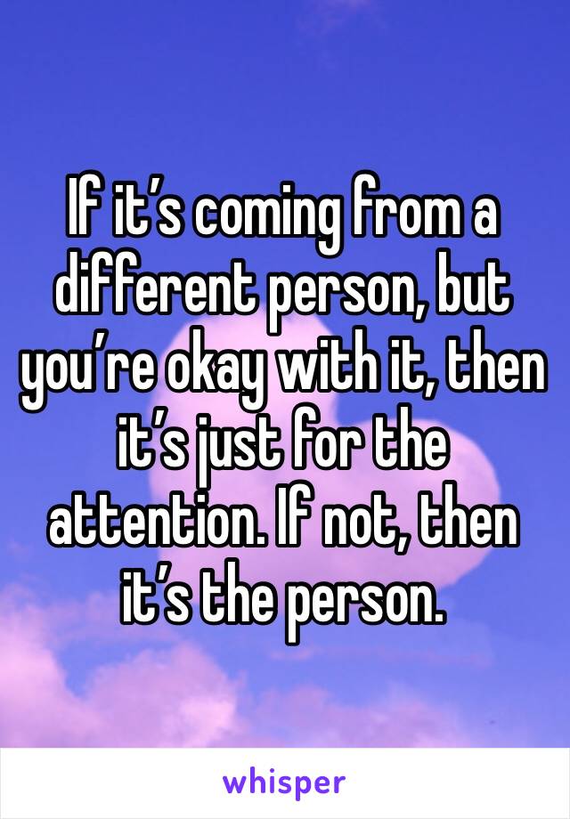 If it’s coming from a different person, but you’re okay with it, then it’s just for the attention. If not, then it’s the person.