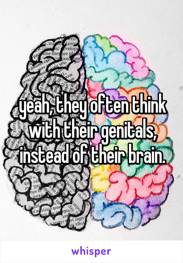yeah, they often think with their genitals, instead of their brain.