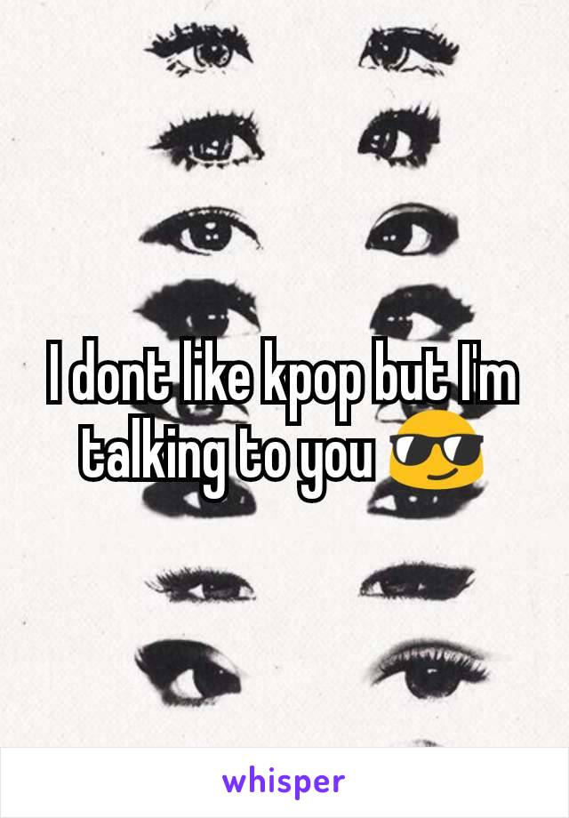 I dont like kpop but I'm talking to you 😎