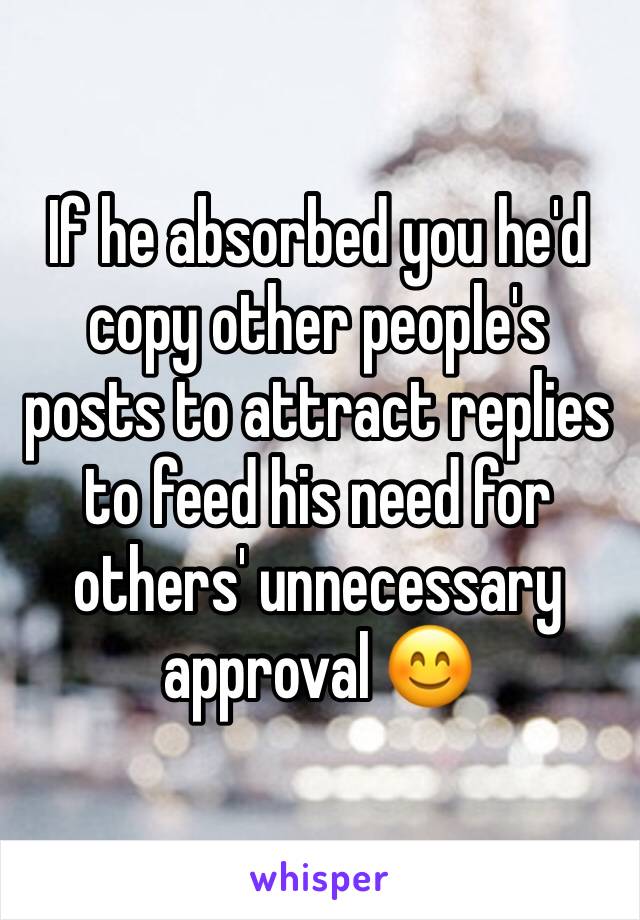 If he absorbed you he'd copy other people's posts to attract replies to feed his need for others' unnecessary approval 😊