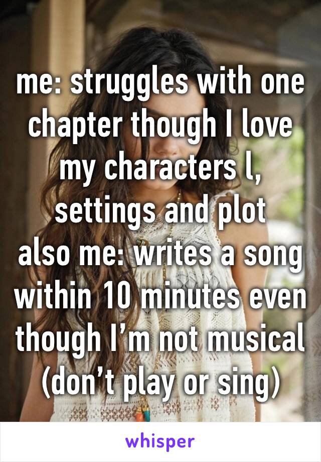 me: struggles with one chapter though I love my characters l, settings and plot
also me: writes a song within 10 minutes even though I’m not musical (don’t play or sing)