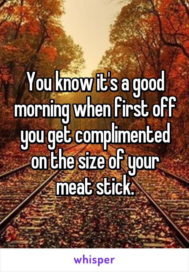 You know it's a good morning when first off you get complimented on the size of your meat stick.