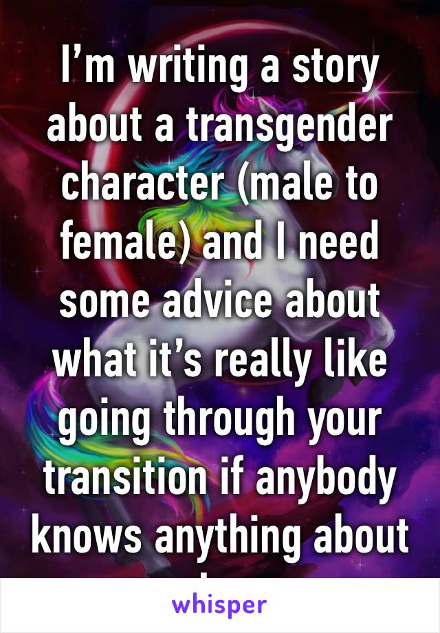 I’m writing a story about a transgender character (male to female) and I need some advice about what it’s really like going through your transition if anybody knows anything about that