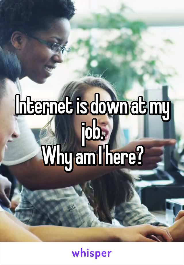 Internet is down at my job.
Why am I here?