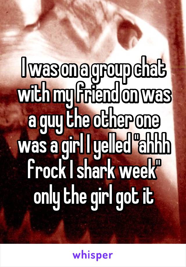 I was on a group chat with my friend on was a guy the other one was a girl I yelled "ahhh frock I shark week" only the girl got it