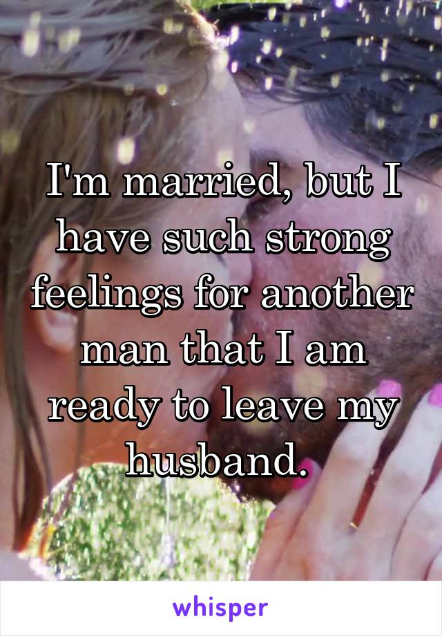 I'm married, but I have such strong feelings for another man that I am ready to leave my husband. 