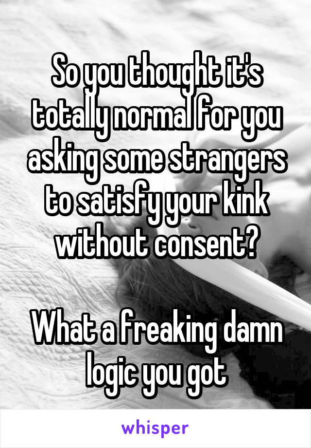 So you thought it's totally normal for you asking some strangers to satisfy your kink without consent?

What a freaking damn logic you got