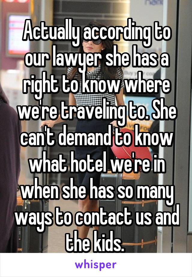 Actually according to our lawyer she has a right to know where we're traveling to. She can't demand to know what hotel we're in when she has so many ways to contact us and the kids. 