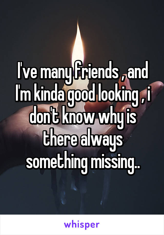 I've many friends , and I'm kinda good looking , i don't know why is there always something missing..