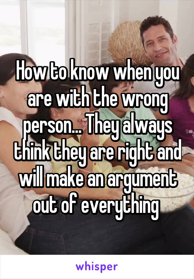 How to know when you are with the wrong person... They always think they are right and will make an argument out of everything 