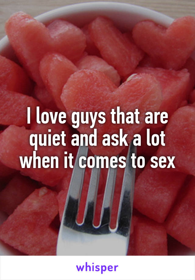 I love guys that are quiet and ask a lot when it comes to sex